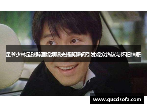 星爷少林足球醉酒视频曝光搞笑瞬间引发观众热议与怀旧情感